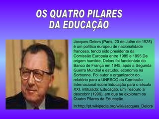 Jacques Delors (Paris, 20 de Julho de 1925) é um político europeu de nacionalidade francesa, tendo sido presidente da Comissão Europeia entre 1985 e 1995.De origem humilde, Delors foi funcionário do Banco de França em 1945, após a Segunda Guerra Mundial e estudou economia na Sorbonne. Foi autor e organizador do relatório para a UNESCO da Comissão Internacional sobre Educação para o século XXI, intitulado: Educação, um Tesouro a descobrir (1996), em que se exploram os Quatro Pilares da Educação. In: http://pt.wikipedia.org/wiki/Jacques_Delors OS QUATRO PILARES  DA EDUCAÇÃO 