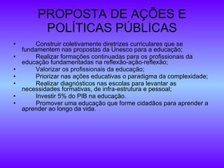 PROPOSTA DE AÇÕES E POLÍTICAS PÚBLICAS Construir coletivamente diretrizes curriculares que se fundamentem nas propostas da Unesco para a educação; Realizar formações continuadas para os profissionais da educação fundamentadas na reflexão-ação-reflexão; Valorizar os profissionais da educação; Priorizar nas ações educativas o paradigma da complexidade; Realizar diagnósticos nas escolas para levantar as necessidades formativas, de infra-estrutura e pessoal; Investir 5% do PIB na educação. Promover uma educação que forme cidadãos para aprender a aprender ao longo da vida. 