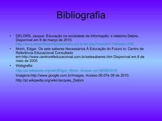 Bibliografia . DELORS, Jacque. Educação na sociedade de Informação: o relatório Delors. Disponível em 8 de março de 2010.  http://www.serprofessoruniversitario.pro.br/ler.php?modulo=10&texto=539 Morin, Edgar. Os sete saberes Necessários À Educação do Futuro in: Centro de Referência Educacional Consultado em:http://www.centrorefeducacional.com.br/setesaberes.htm Disponível em 8 de maio de 2005 Webgrafia: http:// pt.wikipedia.org/wiki/Edgar_Morin .  Acesso   em  06/06/2010 Imagens: http://www.google.com.br/images. Acesso 06.07e 08 de 2010. http://pt.wikipedia.org/wiki/Jacques_Delors 