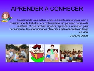APRENDER A CONHECER Combinando uma cultura geral, suficientemente vasta, com a possibilidade de trabalhar em profundidade um pequeno número de matérias. O que também significa, aprender a aprender, para beneficiar-se das oportunidades oferecidas pela educação ao longo da vida. Jacques Delors 