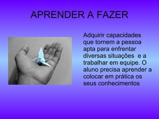 APRENDER A FAZER Adquirir capacidades que tornem a pessoa apta para enfrentar diversas situações  e a trabalhar em equipe. O aluno precisa aprender a colocar em prática os seus conhecimentos 