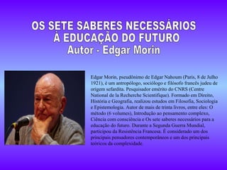 Edgar Morin, pseudônimo de Edgar Nahoum (Paris, 8 de Julho 1921), é um antropólogo, sociólogo e filósofo francês judeu de origem sefardita. Pesquisador emérito do CNRS (Centre National de la Recherche Scientifique). Formado em Direito, História e Geografia, realizou estudos em Filosofia, Sociologia e Epistemologia. Autor de mais de trinta livros, entre eles: O método (6 volumes), Introdução ao pensamento complexo, Ciência com consciência e Os sete saberes necessários para a educação do futuro. Durante a Segunda Guerra Mundial, participou da Resistência Francesa. É considerado um dos principais pensadores contemporâneos e um dos principais teóricos da complexidade. OS SETE SABERES NECESSÁRIOS À EDUCAÇÃO DO FUTURO Autor - Edgar Morin 