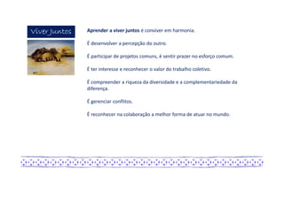 Viver JuntosViver JuntosViver JuntosViver Juntos Aprender a viver juntos é conviver em harmonia.
É desenvolver a percepção do outro.
É participar de projetos comuns, é sentir prazer no esforço comum.
É ter interesse e reconhecer o valor do trabalho coletivo.
É compreender a riqueza da diversidade e a complementariedade da
diferença.
É gerenciar conflitos.
É reconhecer na colaboração a melhor forma de atuar no mundo.
 