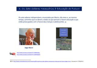 (3) Em http://www.conteudoescola.com.br/resenhas/89-resenha-os-sete-saberes-necessarios-a-educacao-do-futuro-edgar-morin. Acessada em 17/08/2013.
Edgar Morin
3. Os Sete Saberes Necessários à Educação do Futuro3. Os Sete Saberes Necessários à Educação do Futuro3. Os Sete Saberes Necessários à Educação do Futuro3. Os Sete Saberes Necessários à Educação do Futuro
Os sete saberes indispensáveis, enunciados por Morin, são eixos e, ao mesmo
tempo, caminhos que se abrem a todos os que pensam e fazem educação e que
estão preocupados com o futuro das crianças e adolescentes. (3)
http://www.youtube.com/watch?v=Ta8M5ii06zs
http://www.youtube.com/watch?v=xoB4RcBgnEE
 