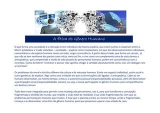 A Ética do Gênero HumanoA Ética do Gênero HumanoA Ética do Gênero HumanoA Ética do Gênero Humano
O que forma uma sociedade é a interação entre indivíduos da mesma espécie, que vivem juntos e cooperam entre si.
Morin estabelece a tríade indivíduo – sociedade – espécie como inseparáveis, em que dos desenvolvimentos individuais,
comunitários e da espécie humana como um todo, surge a consciência. A partir dessa tríade, que forma um círculo, já
que não se tem nenhuma das partes como início, meio ou fim, e sim como um complemento uma da outra temos a
antropoética, que compreende o modo de vida através do pensamento humano, porém em concomitância com a
incerteza. Como diz Morin “conhecer e pensar não significa chegar à verdade absolutamente certa, mas sim dialogar com
a incerteza”.
Os problemas da moral e da ética diferem da cultura e da natureza humana. Existe um aspecto individual, outro social e
outro genético, de espécie. Algo como uma trindade em que as terminações são ligadas: a antropoética. Cabe ao ser
humano desenvolver, ao mesmo tempo, a ética e a autonomia pessoal (responsabilidades pessoais), além de desenvolver
a participação social (responsabilidades sociais), ou seja, a nossa participação no gênero humano, pois compartilhamos
um destino comum.
Tudo deve estar integrado para permitir uma mudança de pensamento, isto é, para que transforme a concepção
fragmentada e dividida do mundo, que impede a visão total da realidade. Essa visão fragmentada faz com que os
problemas permaneçam invisíveis para muitos. E hoje que o planeta já está, ao mesmo tempo, unido e fragmentado,
começa a se desenvolver uma ética do gênero humano, para que possamos superar esse estado de caos.
 