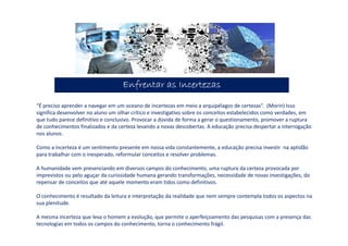 Enfrentar as IncertezasEnfrentar as IncertezasEnfrentar as IncertezasEnfrentar as Incertezas
“É preciso aprender a navegar em um oceano de incertezas em meio a arquipélagos de certezas”. (Morin) Isso
significa desenvolver no aluno um olhar crítico e investigativo sobre os conceitos estabelecidos como verdades, em
que tudo parece definitivo e conclusivo. Provocar a dúvida de forma a gerar o questionamento, promover a ruptura
de conhecimentos finalizados e da certeza levando a novas descobertas. A educação precisa despertar a interrogação
nos alunos.
Como a incerteza é um sentimento presente em nossa vida constantemente, a educação precisa investir na aptidão
para trabalhar com o inesperado, reformular conceitos e resolver problemas.
A humanidade vem presenciando em diversos campos do conhecimento, uma ruptura da certeza provocada por
imprevistos ou pelo aguçar da curiosidade humana gerando transformações, necessidade de novas investigações, do
repensar de conceitos que até aquele momento eram tidos como definitivos.
O conhecimento é resultado da leitura e interpretação da realidade que nem sempre contempla todos os aspectos na
sua plenitude.
A mesma incerteza que leva o homem a evolução, que permite o aperfeiçoamento das pesquisas com a presença das
tecnologias em todos os campos do conhecimento, torna o conhecimento frágil.
 