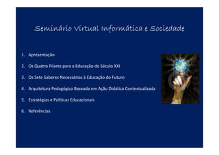 Seminário Virtual Informática e SociedadeSeminário Virtual Informática e SociedadeSeminário Virtual Informática e SociedadeSeminário Virtual Informática e Sociedade
1. Apresentação
2. Os Quatro Pilares para a Educação do Século XXI
3. Os Sete Saberes Necessários à Educação do Futuro
4. Arquitetura Pedagógica Baseada em Ação Didática Contextualizada
5. Estratégias e Políticas Educacionais
6. Referências
 