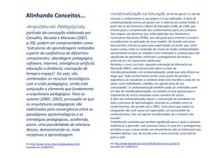 Alinhando Conceitos... Contextualização na Educação,Contextualização na Educação,Contextualização na Educação,Contextualização na Educação, de forma geral, é o ato de
vincular o conhecimento à sua origem e à sua aplicação. A ideia de
contextualização entrou em pauta com a reforma do ensino médio, a
partir da Lei de Diretrizes e Bases da Educação (LDB), de 1996, que
orienta para a compreensão dos conhecimentos para uso cotidiano.
Tem origem nas diretrizes que estão definidas nos Parâmetros
Curriculares Nacionais (PCNs), que são guias para orientar a escola e
os professores na aplicação do novo modelo. De acordo com esses
documentos, orienta-se para uma organização curricular que, entre
outras coisas, trate os conteúdos de ensino de modo contextualizado,
aproveitando sempre as relações entre conteúdos e contexto para dar
significado ao aprendido, estimular o protagonismo do aluno e
estimulá-lo a ter autonomia intelectual.
Portanto, o novo currículo, segundo orientação do Ministério da
Educação (MEC), está estruturado sobre os eixos da
interdisciplinaridade e da contextualização, sendo que esta última vai
exigir que “todo conhecimento tenha como ponto de partida a
experiência do estudante, o contexto onde está inserido e onde ele vai
atuar como trabalhador, cidadão, um agente ativo de sua
comunidade”. A contextualização também pode ser entendida como
um tipo de interdisciplinaridade, na medida em que aponta para o
tratamento de certos conteúdos como contexto de outros.
A ideia da contextualização requer a intervenção do estudante em
todo o processo de aprendizagem, fazendo as conexões entre os
conhecimentos. De acordo com o MEC, “esse aluno que estará na
vanguarda não será nunca um expectador, um acumulador de
conhecimentos, mas um agente transformador de si mesmo e do
mundo”.
Trabalhando contextos que tenham significado para o aluno e possam
mobilizá-lo a aprender, num processo ativo, em que ele é protagonista,
acredita-se que o aluno tenha um envolvimento não só intelectual mas
também afetivo. Isso, de acordo com o novo currículo, seria educar
para a vida.
AAAArquiteturas Pedagógicas,rquiteturas Pedagógicas,rquiteturas Pedagógicas,rquiteturas Pedagógicas,
partindo da concepção elaborada por
Carvalho, Nevado e Menezes (2007,
p.39), podem ser compreendidas como
“estruturas de aprendizagem realizadas
a partir da confluência de diferentes
componentes: abordagem pedagógica,
software, Internet, inteligência artificial,
educação a distância, concepção de
tempo e espaço”. Ou seja, são
combinados os recursos tecnológicos
com a visão pedagógica, sendo esta
conjunção o elemento que fundamenta
a arquitetura pedagógica. Para os
autores (2005; 2007), pressupõe-se que
as arquiteturas pedagógicas são
viabilizadas pela convergência entre os
paradigmas epistemológicos e as
estratégias pedagógicas, acolhendo,
assim, uma possibilidade de releitura
dessas, demonstrando-se, mais
receptivas à aprendizagem.
Em http://www.nuted.ufrgs.br/arquead/aps.html
acessado em 21/08/2013.
Em http://www.educabrasil.com.br/eb/dic/dicionario.asp?id=55
acessado em 21/08/2013.
 