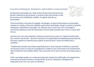 Arquitetura Pedagógica Baseada em Ação Didática ContextualizadaArquitetura Pedagógica Baseada em Ação Didática ContextualizadaArquitetura Pedagógica Baseada em Ação Didática ContextualizadaArquitetura Pedagógica Baseada em Ação Didática Contextualizada
Contextualizar pressupõe que “todo conhecimento tenha como ponto de
partida a experiência do estudante, o contexto onde está inserido e onde
ele vai atuar como trabalhador, cidadão, um agente ativo de sua
comunidade”.
Ponto de partida e não ponto de chegada. Tecnologias, em geral, potencializam a participação,
ampliam as relações, favorecem reflexões, apresentam diversidade, abrigam conceitos e opiniões
divergentes, possibilitam associações, etc. Não que seja o único meio, mas a tecnologia é
instrumento poderoso, fonte de informação e recurso potencializador que municia, a quem dela
faz uso.
Somente com uma visão ampliada e reflexiva é possível atuar como um “agente transformador
de si mesmo e do mundo”. Para tal é necessário uma ação didática contextualizada que parta do
local para o global, do específico para o geral, do pessoal para o social, do simples para o
complexo...
“Trabalhando contextos que tenham significado para o aluno e possam mobilizá-lo a aprender,
num processo ativo, em que ele é protagonista, acredita-se que o aluno tenha um envolvimento
não só intelectual mas também afetivo. Isso, de acordo com o novo currículo, seria educar para a
vida.
Enfim, tecnologias podem ser usadas para despertar atitudes de mobilização e de engajamento;
sentimentos de pertencimento e conhecimento; de forma a favorecer o protagonismo,
traduzindo-se em vez e voz para os indivíduos.
 