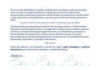 Em um mundo globalizado e complexo, mediado pelas tecnologias o papel da educação,
como um todo, e o papel do professor, em particular, precisam ser repensandos,
revolucionados, reinventados buscando a eficiência (fazer corretamente) e a eficácia (fazer
a coisa certa) rumo à efetividade (fazer o que tem que ser feito da maneira correta de se
fazer).
O que é o certo? Para quem é correto? O que tem que ser feito?O que é o certo? Para quem é correto? O que tem que ser feito?O que é o certo? Para quem é correto? O que tem que ser feito?O que é o certo? Para quem é correto? O que tem que ser feito?
“Os Quatro Pilares da Educação para o Século XXI” de Jacques Delors e “Os Sete Saberes
Necessários para Educação do Futuro” de Edgar Morin analisam estas questões e apontam
caminhos na direção da formação integral do homem, no contexto de sua condição de
eterno aprendiz, de construtor de si mesmo, de ser reflexivo e atuante no mundo,
concorrendo para sua própria felicidade e para o surgimento de uma sociedade mais justa,
democrática, responsável, sustentável, diversificada...
Mas como?Mas como?Mas como?Mas como?
Ainda não sabemos, mas abraçamos o desafio de sugerir ações estratégicas e políticas
educacionais que, minimamente, fortaleçam o papel do professor.
Segue...Segue...Segue...Segue...
 