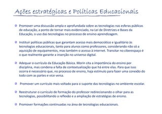 Ações estratégicas e Políticas EducacionaisAções estratégicas e Políticas EducacionaisAções estratégicas e Políticas EducacionaisAções estratégicas e Políticas Educacionais
Promover uma discussão ampla e aprofundada sobre as tecnologias nas esferas públicas
de educação, a ponto de tornar mais evidenciado, na Lei de Diretrizes e Bases da
Educação, o uso das tecnologias no processo de ensino-aprendizagem.
Instituir políticas públicas que garantam acesso mais democrático e igualitário às
tecnologias educacionais, tanto para alunos como professores, considerando não só a
aquisição de equipamentos, mas também o acesso à internet. Transitar no ciberespaço é
o que realmente garante a inserção no universo digital.
Adequar o currículo da Educação Básica. Morin cita a importância do ensino por
disciplina, mas condena a falta de contextualização que há entre elas. Para que isso
ocorra é necessário que, no processo de ensino, haja estímulo para fazer uma conexão do
todo com as partes e vice versa.
Promover um currículo mais voltado para o suporte das tecnologias no ambiente escolar.
Reestruturar o currículo de formação do professor redirecionando o olhar para as
tecnologias, possibilitando a reflexão e a ampliação de estratégias de ensino.
Promover formações continuadas na área de tecnologias educacionais.
 