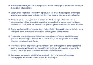Proporcionar formações contínuas ligadas ao avanço tecnológico-científico dos recursos e
tecnologias educacionais.
Desenvolver programas de incentivo à pesquisas nas áreas de educação e tecnologias
visando a incorporação de práticas assertivas com impacto positivo na aprendizagem.
Articular ações pedagógicas com incorporação das tecnologias da informação e
comunicação e mídias, de modo a possibilitar a atuação do professor como mediador,
favorecendo a criação de um ambiente de aprendizagem colaborativa em todos os níveis.
Buscar a reformulação e organização do Projeto Político Pedagógico da escola de forma a
incorporar as TIC e mídias no processo de construção do conhecimento.
Contemplar um planejamento pedagógico que utilize as inúmeras possibilidades de
presença das tecnologias no dia a dia da sala de aula, a fim de aguçar a curiosidade,
interesse e motivação dos alunos.
Incentivar a prática da pesquisa, pelo professor, para a utilização das tecnologias como
suporte ao desenvolvimento das competências, de forma a favorecer o pensamento
crítico e criativo do aluno nos diversos campos do conhecimento.
Favorecer a autonomia, criatividade e ampliação de conhecimento (pesquisas,
investigações, descobertas) com o auxílio das tecnologias.
 