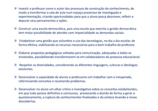 Investir o professor como o autor dos processos de construção do conhecimento, de
modo a transformar a sala de aula num espaço prazeroso de investigação e
experimentação, criando oportunidades para que o aluno possa descrever, refletir e
depurar seus pensamentos e ações.
Construir uma escola democrática, pois uma escola que exercita a gestão democrática
tem maior possibilidade de atender com imparcialidade as demandas sociais.
Estabelecer uma gestão que vislumbre o uso das tecnologias, no dia a dia escolar, de
forma efetiva, viabilizando os recursos necessários para o bom trabalho do professor.
Elaborar propostas pedagógicas voltadas para comunicação, adequadas a todos os
envolvidos, possibilitando transformarem-se em colaboradores do processo educacional.
Respeitar as diversidades, considerando as diferentes linguagens, culturas e ideologias
existentes.
Desenvolver a capacidade de alunos e professores em trabalhar com o inesperado,
reformulando conceitos e resolvendo problemas.
Desenvolver no aluno um olhar crítico e investigativo sobre os conceitos estabelecidos,
em que tudo parece definitivo e conclusivo, provocando a dúvida de forma a gerar o
questionamento, a ruptura de conhecimentos finalizados e da certeza levando a novas
descobertas.
 