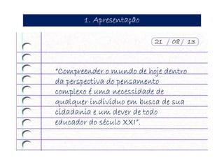 1. Apresentação1. Apresentação1. Apresentação1. Apresentação
“Compreender o mundo de hoje dentro“Compreender o mundo de hoje dentro“Compreender o mundo de hoje dentro“Compreender o mundo de hoje dentro
da perspectiva do pensamentoda perspectiva do pensamentoda perspectiva do pensamentoda perspectiva do pensamento
complexo é uma necessidade decomplexo é uma necessidade decomplexo é uma necessidade decomplexo é uma necessidade de
qualquer indivíduo em busca de suaqualquer indivíduo em busca de suaqualquer indivíduo em busca de suaqualquer indivíduo em busca de sua
cidadania e um dever de todocidadania e um dever de todocidadania e um dever de todocidadania e um dever de todo
educador do século XXI”.educador do século XXI”.educador do século XXI”.educador do século XXI”.
21 08 1321 08 1321 08 1321 08 13
 
