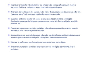 Incentivar o trabalho interdisciplinar e a colaboração entre professores, de modo a
favorecer, facilitar e enriquecer o processo ensino-aprendizagem.
Zelar pela aprendizagem dos alunos, razão maior da educação, não deve nunca estar em
“segundo plano” sob o risco da escola não cumprir sua missão.
Cuidar do ambiente escolar em todos os seus aspectos (mobiliário, ventilação,
iluminação, organização, limpeza, equipamentos, materiais, funcionalidade, acolhida,
estética, etc.).
Equipar escolas com recursos tecnológicos educacionais necessários, manter suporte
necessário para a atualização dos recursos.
Apoiar ativamente os profissionais da educação nas decisões de políticas públicas como
parte integrante e responsável pelas transições a serem incrementadas.
Valorizar o professor e sua formação, remunerando-o de forma digna.
Implementar plano de carreira e proporcionar boas condições de trabalho para o
professor.
 