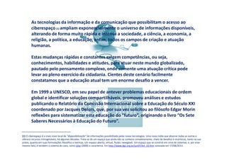 As tecnologias da informação e da comunicação que possibilitam o acesso ao
ciberespaço (1) ampliam exponencialmente o universo de informações disponíveis,
alterando de forma muito rápida e intensa a sociedade, a ciência, a economia, a
religião, a política, a educação, enfim, todos os campos de criação e atuação
humanas.
Estas mudanças rápidas e constantes exigem competências, ou seja,
conhecimentos, habilidades e atitudes, para atuar neste mundo globalizado,
pautado pelo pensamento complexo, onde somente uma atuação crítica pode
levar ao pleno exercício da cidadania. Cientes deste cenário facilmente
constatamos que a educação atual tem um enorme desafio a vencer.
Em 1999 a UNESCO, em seu papel de antever problemas educacionais de ordem
global e identificar soluções compartilháveis, promoveu análises e estudos
publicando o Relatório da Comissão Internacional sobre a Educação do Século XXI
coordenado por Jacques Delors, que, por sua vez solicitou ao filósofo Edgar Morin
reflexões para sistematizar esta educação do “futuro”, originando o livro “Os Sete
Saberes Necessários à Educação do Futuro”.
(1) O ciberespaço é o mais novo local de "disponibilização" de informações possibilitado pelas novas tecnologias. Uma nova mídia que absorve todas as outras e
oferece recursos inimagináveis, há algumas décadas. Trata-se de um espaço que ainda não se conhece completamente, cheio de desafios e incertezas, tanto na sua
práxis, quanto em suas formulações filosófico e teóricas. Um espaço aberto, virtual, fluido, navegável. Um espaço que se constrói em cima de sistemas, e, por esse
mesmo fato, é também o sistema do caos, como Lévy (2000) o caracteriza. Em http://www.dgz.org.br/jun07/Art_03.htm acessada em 17/08/2013.
 