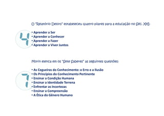 O “Relatório Delors” estabeleceu quatro pilares para a educação no Séc. XXI:
• Aprender a Ser
• Aprender a Conhecer
• Aprender a Fazer
• Aprender a Viver Juntos
Morin elenca em os “Sete Saberes” as seguintes questões:
• As Cegueiras do Conhecimento: o Erro e a Ilusão
• Os Princípios do Conhecimento Pertinente
• Ensinar a Condição Humana
• Ensinar a Identidade Terrena
• Enfrentar as Incertezas
• Ensinar a Compreensão
• A Ética do Gênero Humano
 