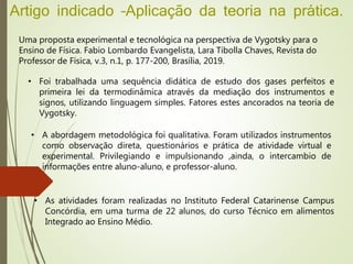 Artigo indicado –Aplicação da teoria na prática.
Uma proposta experimental e tecnológica na perspectiva de Vygotsky para o
Ensino de Física. Fabio Lombardo Evangelista, Lara Tibolla Chaves, Revista do
Professor de Física, v.3, n.1, p. 177-200, Brasília, 2019.
• Foi trabalhada uma sequência didática de estudo dos gases perfeitos e
primeira lei da termodinâmica através da mediação dos instrumentos e
signos, utilizando linguagem simples. Fatores estes ancorados na teoria de
Vygotsky.
• As atividades foram realizadas no Instituto Federal Catarinense Campus
Concórdia, em uma turma de 22 alunos, do curso Técnico em alimentos
Integrado ao Ensino Médio.
• A abordagem metodológica foi qualitativa. Foram utilizados instrumentos
como observação direta, questionários e prática de atividade virtual e
experimental. Privilegiando e impulsionando ,ainda, o intercambio de
informações entre aluno-aluno, e professor-aluno.
 