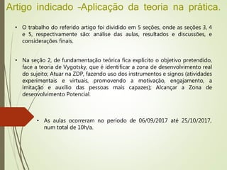Artigo indicado –Aplicação da teoria na prática.
• O trabalho do referido artigo foi dividido em 5 seções, onde as seções 3, 4
e 5, respectivamente são: análise das aulas, resultados e discussões, e
considerações finais.
• Na seção 2, de fundamentação teórica fica explicito o objetivo pretendido,
face a teoria de Vygotsky, que é identificar a zona de desenvolvimento real
do sujeito; Atuar na ZDP, fazendo uso dos instrumentos e signos (atividades
experimentais e virtuais, promovendo a motivação, engajamento, a
imitação e auxílio das pessoas mais capazes); Alcançar a Zona de
desenvolvimento Potencial.
• As aulas ocorreram no período de 06/09/2017 até 25/10/2017,
num total de 10h/a.
 
