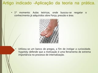 Artigo indicado –Aplicação da teoria na prática.
• 1º momento: Aulas teóricas, onde buscou-se resgatar o
conhecimento já adquiridos obre Força, pressão e área.
• Utilizou-se um banco de pregos, a fim de instigar a curiosidade.
Vygotsky defende que a motivação é uma ferramenta de extrema
importância no processo de internalização.
 