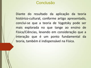 Conclusão
Diante do resultado da aplicação da teoria
histórico-cultural, conforme artigo apresentado,
conclui-se que a teoria de Vygotsky pode ser
mais explorada no que tange ao ensino de
Física/Ciências, levando em consideração que a
interação que é um ponto fundamental da
teoria, também é indispensável na Física.
 