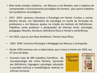 • Mais tarde estudou medicina, em Moscou e em Kharkov, com o objetivo de
'compreender o funcionamento psicológico do homem', pois queria trabalhar
com problemas neurológicos.
• Escreveu mais de 200 trabalhos Científicos - da
neuropsicologia até crítica literária, 'passando
por deficiência, linguagem, psicologia, educação
e questões teóricas e metodológicas relativas às
ciências humanas'
• 1917 -1924- Lecionou Literatura e Psicologia em Gomel. Fundou a revista
literária Verask, um laboratório de psicologia na escola de formação de
professores e em Moscou ajudou na criação do Instituto de Deficiências.
Trabalhou como professor e pesquisador de diversas áreas: psicologia,
pedagogia, filosofia, literatura, deficiência física e mental e conferências.
• 1925- 1934 -Lecionou Psicologia e Pedagogia em Moscou e Leningrado.
• Em 1924, casa-se com Roza Smekhova. Tiveram duas filhas.
• Desde 1920 conviveu com a tuberculose, que o levou à morte em 1934, aos
37 anos de idade.
 
