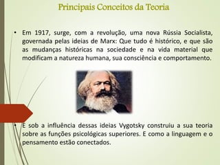 Principais Conceitos da Teoria
• Em 1917, surge, com a revolução, uma nova Rússia Socialista,
governada pelas ideias de Marx: Que tudo é histórico, e que são
as mudanças históricas na sociedade e na vida material que
modificam a natureza humana, sua consciência e comportamento.
• E sob a influência dessas ideias Vygotsky construiu a sua teoria
sobre as funções psicológicas superiores. E como a linguagem e o
pensamento estão conectados.
 
