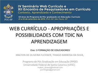 WEB CURRÍCULO - APROPRIAÇÕES E
POSSIBILIDADES COM TDIC NA
APRENDIZAGEM
MALTON DE OLIVEIRA FUCKNER, THIAGO BARBOSA DA SILVA,
Programa de Pós Graduação em Educação (PPGE)
Universidade Federal de Santa Catarina (UFSC) .
malton_oliveira@hotmail.com
prof.thigeo@gmail.com
Eixo: 3 FORMAÇÃO DE EDUCADORES
 