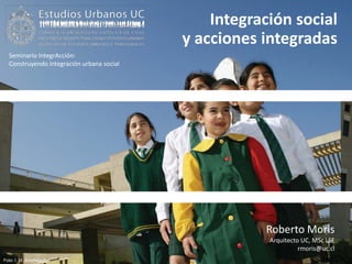 Integración social
                                           y acciones integradas
  Seminario IntegrAcción:
  Construyendo integración urbana social




                                                      Roberto Moris
                                                       Arquitecto UC, MSc LSE
                                                                 rmoris@uc.cl
Foto: I. M. Antofagasta
 