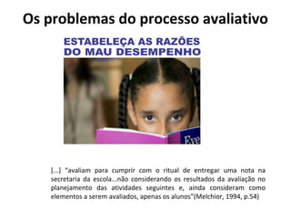 Os problemas do processo avaliativo
[...] “avaliam para cumprir com o ritual de entregar uma nota na
secretaria da escola...não considerando os resultados da avaliação no
planejamento das atividades seguintes e, ainda consideram como
elementos a serem avaliados, apenas os alunos”(Melchior, 1994, p.54)
 