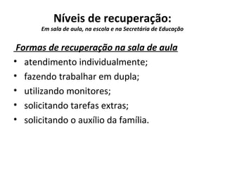 Níveis de recuperação:
Em sala de aula, na escola e na Secretária de Educação
Formas de recuperação na sala de aula
• atendimento individualmente;
• fazendo trabalhar em dupla;
• utilizando monitores;
• solicitando tarefas extras;
• solicitando o auxílio da família.
 