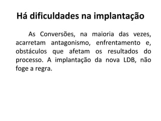 Há dificuldades na implantação
As Conversões, na maioria das vezes,
acarretam antagonismo, enfrentamento e,
obstáculos que afetam os resultados do
processo. A implantação da nova LDB, não
foge a regra.
 