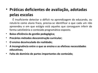 • Práticas deficientes de avaliação, adotadas
pelas escolas
É insuficiente detectar o déficit na aprendizagem do educando, ou
rotulá-lo como aluno fraco, precisa-se identificar o que cada um não
apreendeu e em que estágio está aqueles que conseguem inferir de
forma satisfatória o conteúdo programático exposto.
• Baixa eficiência da gestão pedagógica;
• Precários métodos desconstrução curricular;
• O ensino desvinculado da realidade;
• A incongruência entre o que se ensina e as efetivas necessidades
educativas;
• Falta de domínio de partes importantes do conteúdo;
 