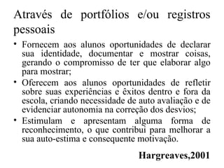 Através de portfólios e/ou registros
pessoais
• Fornecem aos alunos oportunidades de declarar
sua identidade, documentar e mostrar coisas,
gerando o compromisso de ter que elaborar algo
para mostrar;
• Oferecem aos alunos oportunidades de refletir
sobre suas experiências e êxitos dentro e fora da
escola, criando necessidade de auto avaliação e de
evidenciar autonomia na correção dos desvios;
• Estimulam e apresentam alguma forma de
reconhecimento, o que contribui para melhorar a
sua auto-estima e consequente motivação.
Hargreaves,2001
 