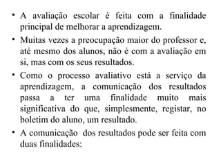 • A avaliação escolar é feita com a finalidade
principal de melhorar a aprendizagem.
• Muitas vezes a preocupação maior do professor e,
até mesmo dos alunos, não é com a avaliação em
si, mas com os seus resultados.
• Como o processo avaliativo está a serviço da
aprendizagem, a comunicação dos resultados
passa a ter uma finalidade muito mais
significativa do que, simplesmente, registar, no
boletim do aluno, um resultado.
• A comunicação dos resultados pode ser feita com
duas finalidades:
 