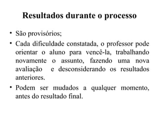 Resultados durante o processo
• São provisórios;
• Cada dificuldade constatada, o professor pode
orientar o aluno para vencê-la, trabalhando
novamente o assunto, fazendo uma nova
avaliação e desconsiderando os resultados
anteriores.
• Podem ser mudados a qualquer momento,
antes do resultado final.
 