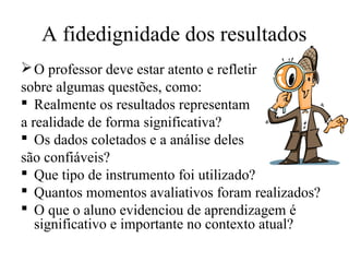 A fidedignidade dos resultados
O professor deve estar atento e refletir
sobre algumas questões, como:
 Realmente os resultados representam
a realidade de forma significativa?
 Os dados coletados e a análise deles
são confiáveis?
 Que tipo de instrumento foi utilizado?
 Quantos momentos avaliativos foram realizados?
 O que o aluno evidenciou de aprendizagem é
significativo e importante no contexto atual?
 