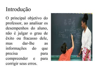 Introdução
O principal objetivo do
professor, ao analisar os
desempenhos do aluno,
não é julgar o grau de
êxito ou fracasso dele,
mas dar-lhe as
informações do que
precisa para
compreender e para
corrigir seus erros.
 