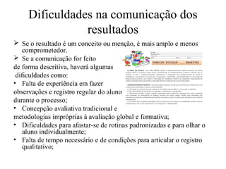 Dificuldades na comunicação dos
resultados
 Se o resultado é um conceito ou menção, é mais amplo e menos
comprometedor.
 Se a comunicação for feito
de forma descritiva, haverá algumas
dificuldades como:
• Falta de experiência em fazer
observações e registro regular do aluno
durante o processo;
• Concepção avaliativa tradicional e
metodologias impróprias à avaliação global e formativa;
• Dificuldades para afastar-se de rotinas padronizadas e para olhar o
aluno individualmente;
• Falta de tempo necessário e de condições para articular o registro
qualitativo;
 