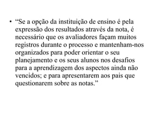 • “Se a opção da instituição de ensino é pela
expressão dos resultados através da nota, é
necessário que os avaliadores façam muitos
registros durante o processo e mantenham-nos
organizados para poder orientar o seu
planejamento e os seus alunos nos desafios
para a aprendizagem dos aspectos ainda não
vencidos; e para apresentarem aos pais que
questionarem sobre as notas.”
 
