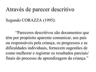 Através de parecer descritivo
Segundo CORAZZA (1995):
“Pareceres descritivos são documentos que
têm por propósito aparente comunicar, aos pais
ou responsáveis pela criança, os progressos e as
dificuldades individuais, fornecem sugestões de
como melhorar e registrar os resultados parciais/
finais do processo de aprendizagem da criança.”
 