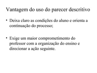 Vantagem do uso do parecer descritivo
• Deixa claro as condições do aluno e orienta a
continuação do processo;
• Exige um maior comprometimento do
professor com a organização do ensino e
direcionar a ação seguinte.
 