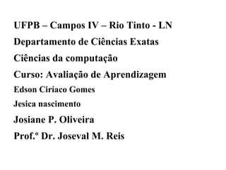 UFPB – Campos IV – Rio Tinto - LN
Departamento de Ciências Exatas
Ciências da computação
Curso: Avaliação de Aprendizagem
Edson Ciríaco Gomes
Jesica nascimento
Josiane P. Oliveira
Prof.º Dr. Joseval M. Reis
 