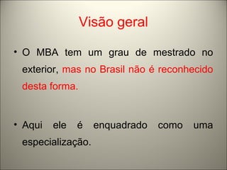 Visão geral 
• O MBA tem um grau de mestrado no 
exterior, mas no Brasil não é reconhecido 
desta forma. 
• Aqui ele é enquadrado como uma 
especialização. 
 