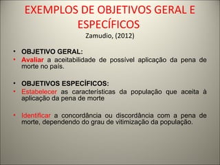 EXEMPLOS DE OBJETIVOS GERAL E 
ESPECÍFICOS 
Zamudio, (2012) 
• OBJETIVO GERAL: 
• Avaliar a aceitabilidade de possível aplicação da pena de 
morte no país. 
• OBJETIVOS ESPECÍFICOS: 
• Estabelecer as características da população que aceita à 
aplicação da pena de morte 
• Identificar a concordância ou discordância com a pena de 
morte, dependendo do grau de vitimização da população. 
 