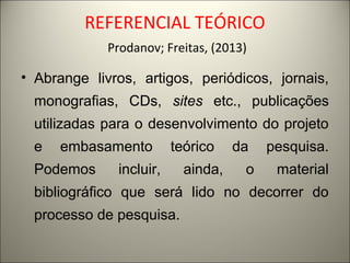REFERENCIAL TEÓRICO 
Prodanov; Freitas, (2013) 
• Abrange livros, artigos, periódicos, jornais, 
monografias, CDs, sites etc., publicações 
utilizadas para o desenvolvimento do projeto 
e embasamento teórico da pesquisa. 
Podemos incluir, ainda, o material 
bibliográfico que será lido no decorrer do 
processo de pesquisa. 
 