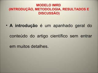 MODELO IMRD 
(INTRODUÇÃO, METODOLOGIA, RESULTADOS E 
DISCUSSÃO) 
• A introdução é um apanhado geral do 
conteúdo do artigo científico sem entrar 
em muitos detalhes. 
 
