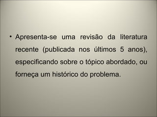 • Apresenta-se uma revisão da literatura 
recente (publicada nos últimos 5 anos), 
especificando sobre o tópico abordado, ou 
forneça um histórico do problema. 
 