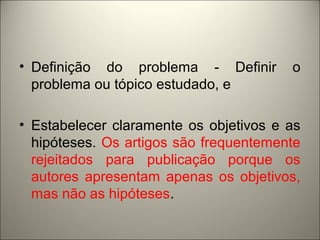 • Definição do problema - Definir o 
problema ou tópico estudado, e 
• Estabelecer claramente os objetivos e as 
hipóteses. Os artigos são frequentemente 
rejeitados para publicação porque os 
autores apresentam apenas os objetivos, 
mas não as hipóteses. 
 
