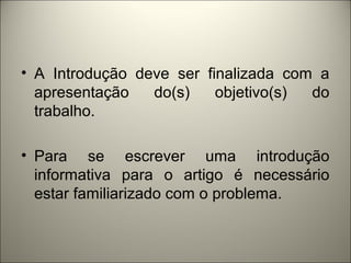 • A Introdução deve ser finalizada com a 
apresentação do(s) objetivo(s) do 
trabalho. 
• Para se escrever uma introdução 
informativa para o artigo é necessário 
estar familiarizado com o problema. 
 